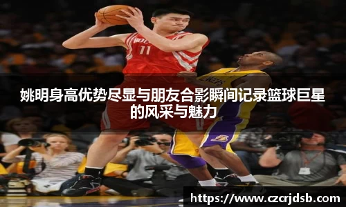 姚明身高优势尽显与朋友合影瞬间记录篮球巨星的风采与魅力
