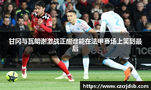 甘冈与瓦朗谢激战正酣谁能在法甲赛场上笑到最后